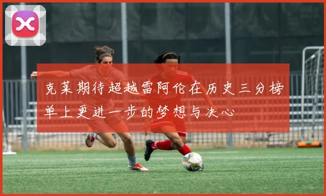 克莱期待超越雷阿伦在历史三分榜单上更进一步的梦想与决心