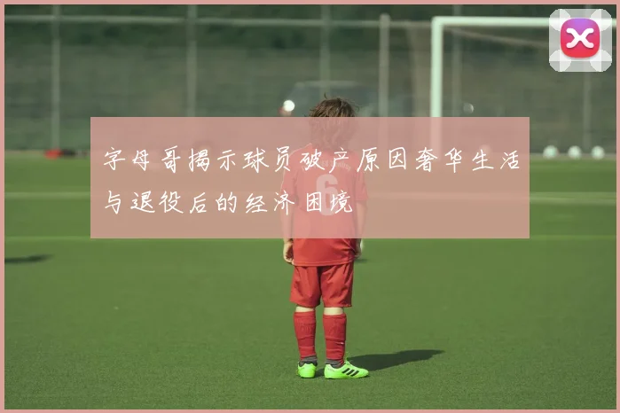 字母哥揭示球员破产原因奢华生活与退役后的经济困境