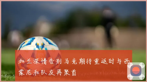 加兰深情告别马竞期待重返时与西蒙尼和队友再聚首