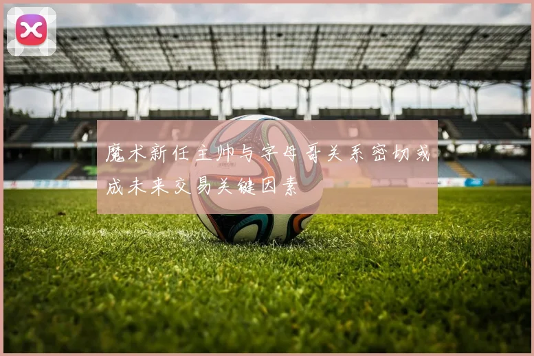魔术新任主帅与字母哥关系密切或成未来交易关键因素