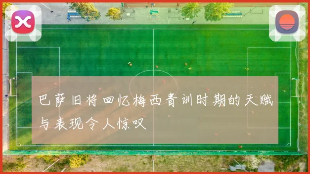 巴萨旧将回忆梅西青训时期的天赋与表现令人惊叹