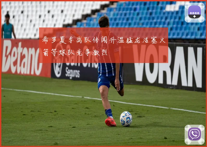希罗夏季离队传闻升温猛龙活塞火箭等球队竞争激烈