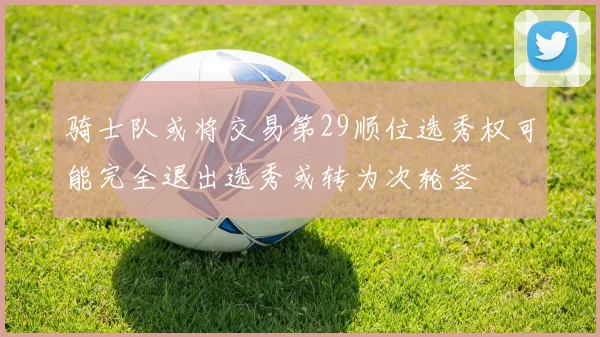 骑士队或将交易第29顺位选秀权可能完全退出选秀或转为次轮签