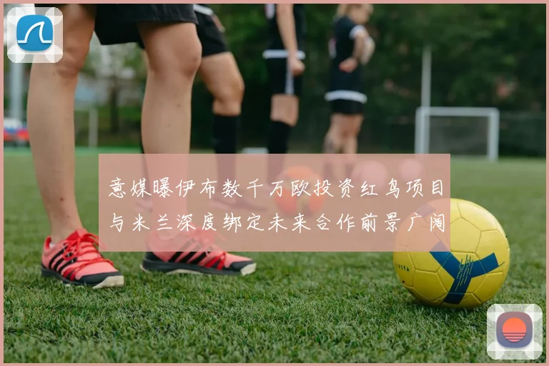 意媒曝伊布数千万欧投资红鸟项目与米兰深度绑定未来合作前景广阔