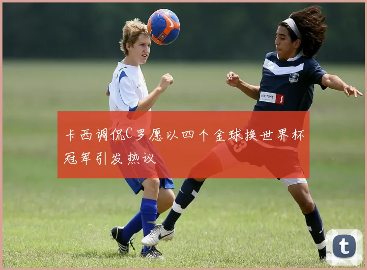 卡西调侃C罗愿以四个金球换世界杯冠军引发热议