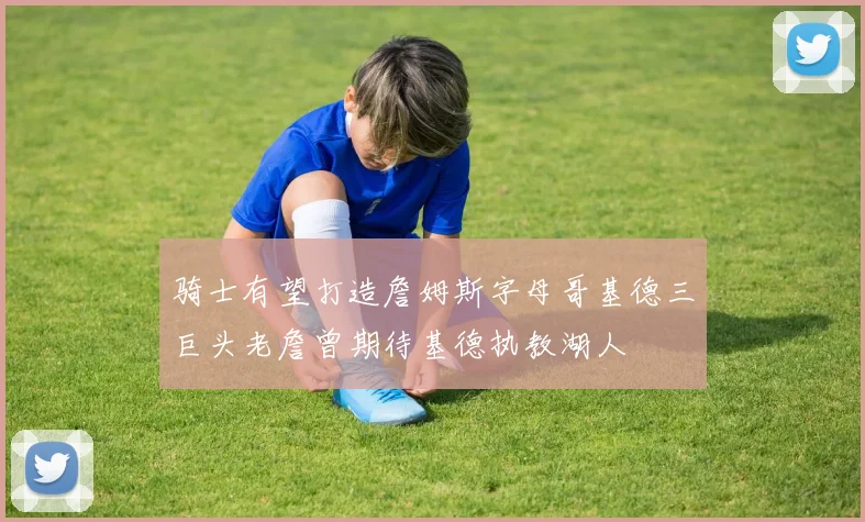 骑士有望打造詹姆斯字母哥基德三巨头老詹曾期待基德执教湖人
