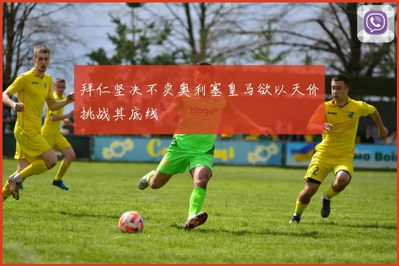 拜仁坚决不卖奥利塞皇马欲以天价挑战其底线