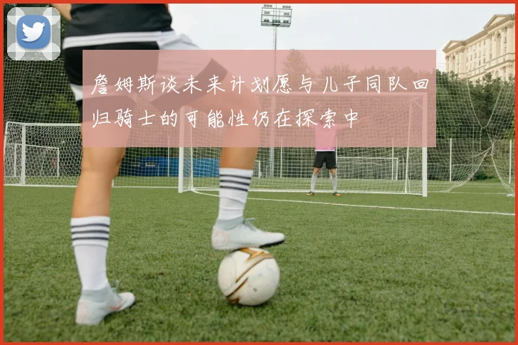 詹姆斯谈未来计划愿与儿子同队回归骑士的可能性仍在探索中