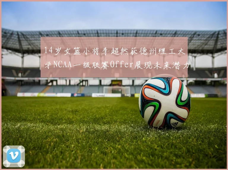 14岁女篮小将李超然获德州理工大学NCAA一级联赛Offer展现未来潜力