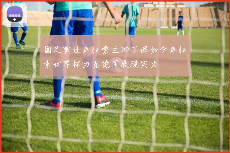 国足曾让库拉索主帅下课如今库拉索世界杯力克德国展现实力
