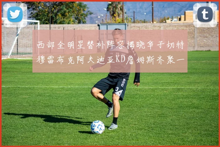 西部全明星替补阵容揭晓华子切特穆雷布克阿夫迪亚KD詹姆斯齐聚一堂