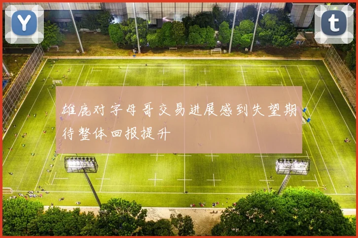 雄鹿对字母哥交易进展感到失望期待整体回报提升
