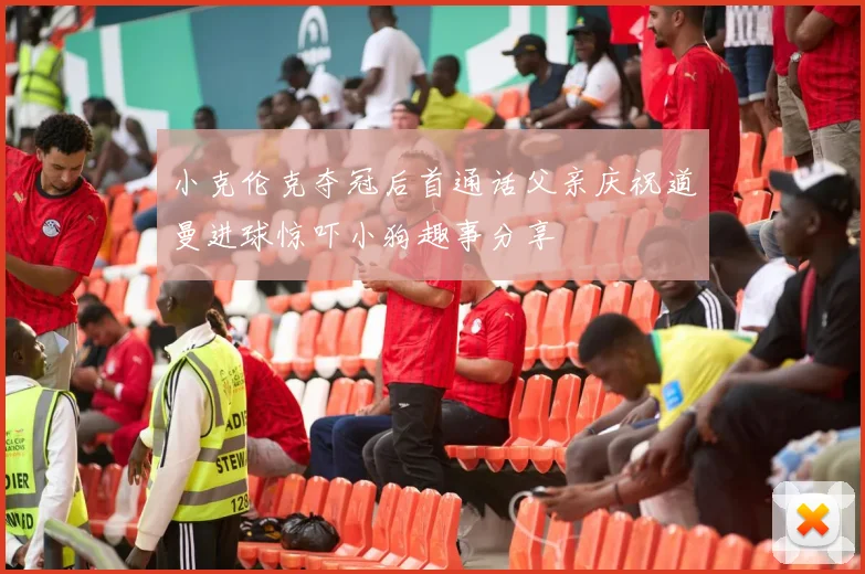 小克伦克夺冠后首通话父亲庆祝道曼进球惊吓小狗趣事分享